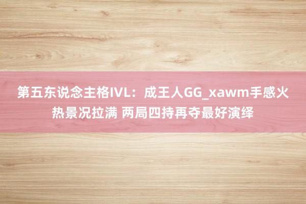 第五东说念主格IVL:成王人GG_xawm手感火热景况拉满 两局四持再夺最好演绎